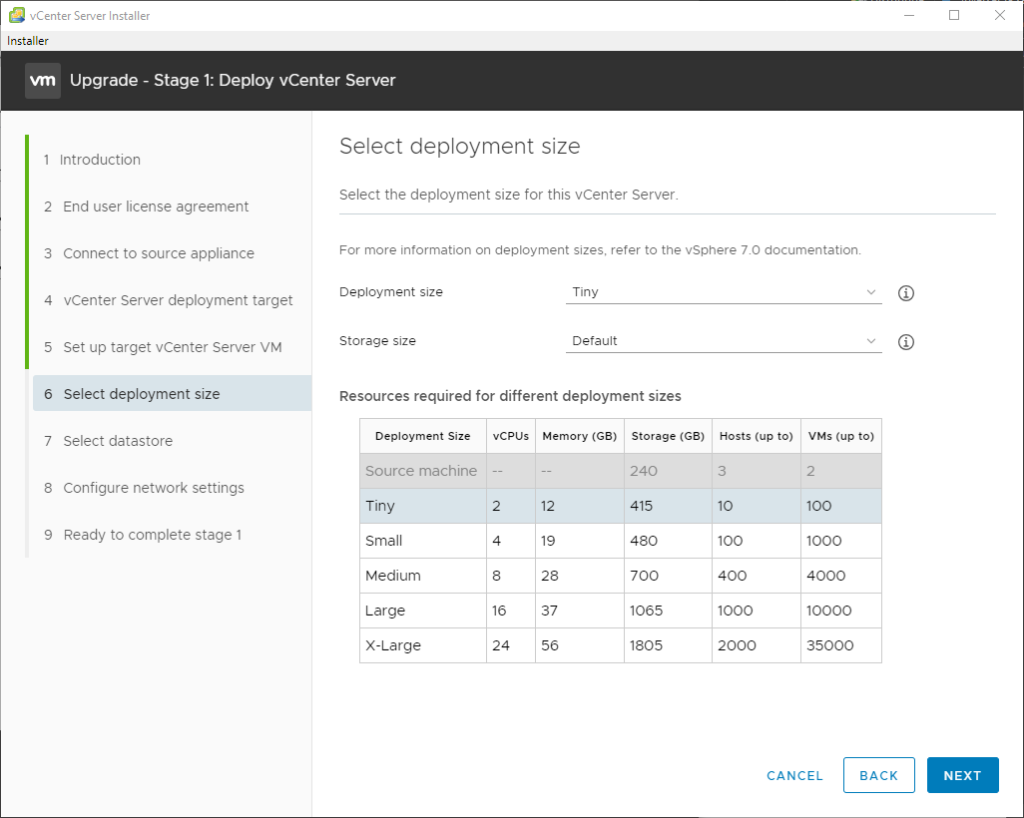 vCenter Server Installer 
Installer 
Upgrade - Stage 1: Deploy vCenter Server 
2 
3 
4 
5 
6 
7 
8 
9 
Introduction 
End user license agreement 
Connect to source appliance 
vCenter Server deployment target 
Set up target vCenter Server VM 
Select deployment size 
Select datastore 
Configure network settings 
Ready to complete stage 1 
Select deployment size 
Select the deployment size for this vCenter Server. 
For more information on deployment sizes, refer to the vSphere 70 documentation. 
Deployment size 
Storage size 
Default 
Resources required for different deployment sizes 
Deployment Size 
vcpus Memory (GB) storage (GB) 
Source machine 
Tiny 
Small 
Medium 
Large 
X-Large 
2 
4 
8 
16 
24 
12 
19 
28 
37 
56 
240 
415 
480 
700 
1065 
1805 
Hosts (up to) 
3 
10 
100 
400 
1000 
2000 
VMs (up to) 
2 
100 
1000 
4000 
10000 
35000 
CANCEL 
BACK 
NEXT 