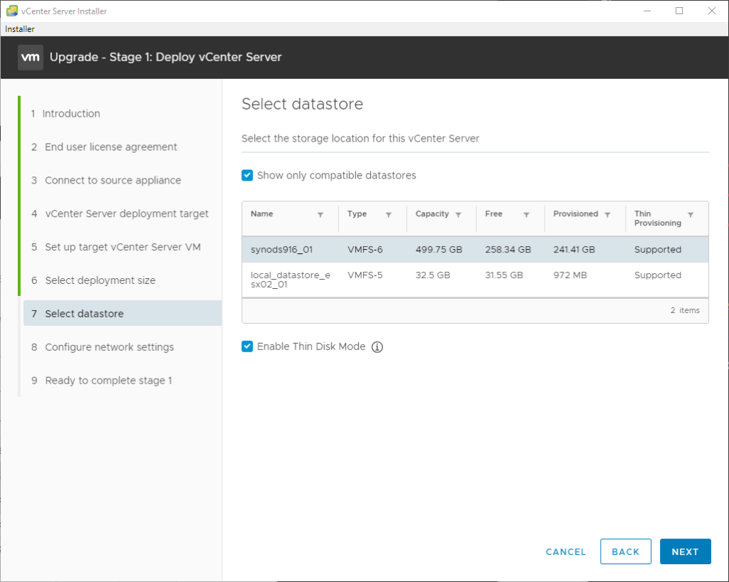vCenter Server Installer 
Installer 
Upgrade - Stage 1: Deploy vCenter Server 
2 
3 
4 
5 
6 
7 
8 
9 
Introduction 
End user license agreement 
Connect to source appliance 
vCenter Server deployment target 
Set up target vCenter Server VM 
Select deployment size 
Select datastore 
Configure network settings 
Ready to complete stage 1 
Select datastore 
Select the storage location for this vCenter Server 
Show only compatible datastores 
Name 
synods916_01 
local datastore 
sx02 01 
e 
Type 
VMFS-6 
VMFS-5 
Capacity 
499.75 G8 
32.5 
258.34 
31.55 GB 
Provisioned •r 
241.41 
972 MB 
CANCEL 
Thin 
Provisioning 
Supported 
Supported 
Enable Thin Disk Mode @ 
BACK 
2 items 
NEXT 