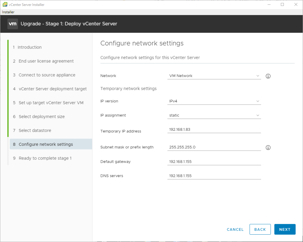 vCenter Server Installer
Installer
Upgrade - Stage 1: Deploy vCenter Server
2
3
4
5
6
7
8
9
Introduction
End user license agreement
Connect to source appliance
vCenter Server deployment target
Set up target vCenter Server VM
Select deployment size
Select datastore
Configure network settings
Ready to complete stage 1
Configure network settings
Configure network settings for this vCenter Server
Network
Temporary network settings
Ip version
IP assignment
Temporal"/ IP address
Subnet mask or prefix length
Default gateway
DNS servers
VM Network
static
192 1681.83
255255.2550
192
192
CANCEL
BACK
NEXT