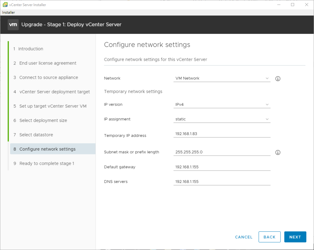 vCenter Server Installer 
Installer 
Upgrade - Stage 1: Deploy vCenter Server 
2 
3 
4 
5 
6 
7 
8 
9 
Introduction 
End user license agreement 
Connect to source appliance 
vCenter Server deployment target 
Set up target vCenter Server VM 
Select deployment size 
Select datastore 
Configure network settings 
Ready to complete stage 1 
Configure network settings 
Configure network settings for this vCenter Server 
Network 
Temporary network settings 
Ip version 
IP assignment 
Temporal"/ IP address 
Subnet mask or prefix length 
Default gateway 
DNS servers 
VM Network 
static 
192 1681.83 
255255.2550 
192 
192 
CANCEL 
BACK 
NEXT 