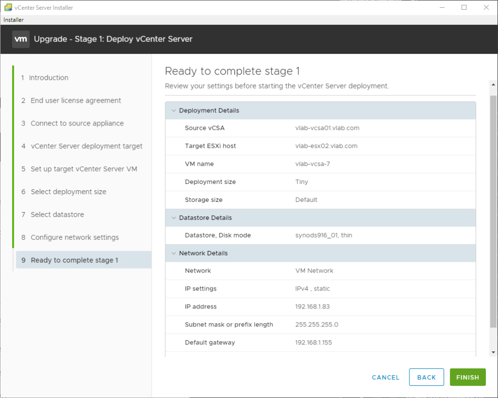 vCenter Server Installer
Installer
Upgrade - Stage 1: Deploy vCenter Server
2
3
4
5
6
7
8
9
Introduction
End user license agreement
Connect to source appliance
vCenter Server deployment target
Set up target vCenter Server VM
Select deployment size
Select datastore
Configure network settings
Ready to complete stage 1
Ready to complete stage 1
Review your settings before starting the vCenter Server deployment.
Deployment Details
source vCSA
Target ESXi host
VM name
Deployment size
Storage size
Datastore Details
Datastore, Disk mode
Network Details
Network
IP settings
IP address
Subnet mask or prefix length
Default gateway
vlab-vcsa01_vlab.com
vlab-esx02_vlabcom
vlab-vcsa-7
Tiny
Default
synodsg16_01. thin
VM Network
, static
192.168183
255255_2550
192.1681155
CANCEL
BACK
FINISH