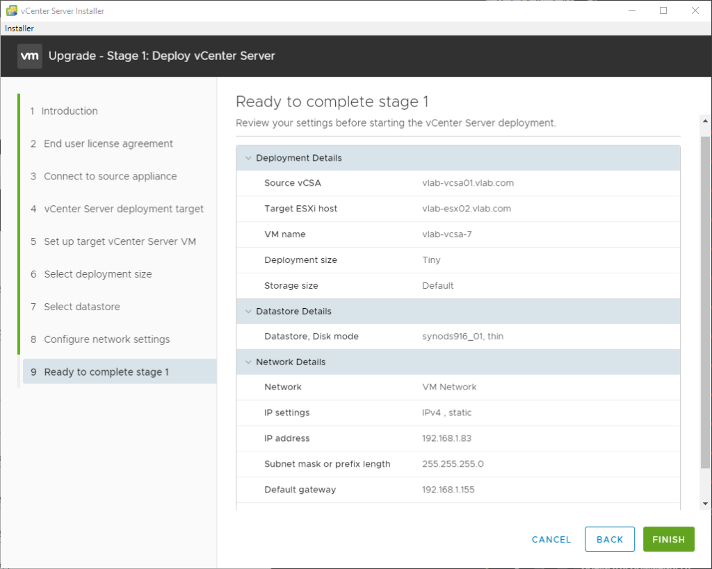 vCenter Server Installer 
Installer 
Upgrade - Stage 1: Deploy vCenter Server 
2 
3 
4 
5 
6 
7 
8 
9 
Introduction 
End user license agreement 
Connect to source appliance 
vCenter Server deployment target 
Set up target vCenter Server VM 
Select deployment size 
Select datastore 
Configure network settings 
Ready to complete stage 1 
Ready to complete stage 1 
Review your settings before starting the vCenter Server deployment. 
Deployment Details 
source vCSA 
Target ESXi host 
VM name 
Deployment size 
Storage size 
Datastore Details 
Datastore, Disk mode 
Network Details 
Network 
IP settings 
IP address 
Subnet mask or prefix length 
Default gateway 
vlab-vcsa01_vlab.com 
vlab-esx02_vlabcom 
vlab-vcsa-7 
Tiny 
Default 
synodsg16_01. thin 
VM Network 
, static 
192.168183 
255255_2550 
192.1681155 
CANCEL 
BACK 
FINISH 