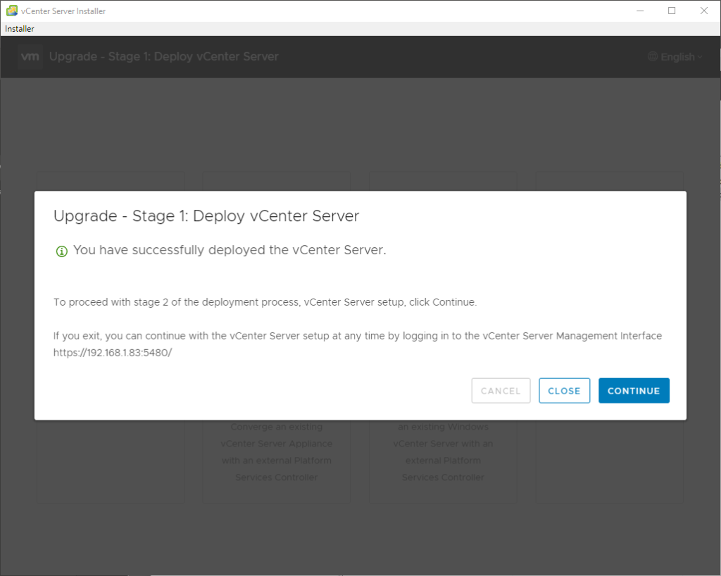 vCenter Server Installer
Installer
Upgrade Stage 1: Deploy vCenter Server
@ You have successfully deployed the vCenter Server.
To proceed with stage 2 of the deployment process, vCenter Server setup, click Continue.
If you exit, you can continue with the vCenter Server setup at any time by logging in to the vCenter Server Management Interface
https://192.168_1.83:5480/
CANCEL
CLOSE
CONTINUE