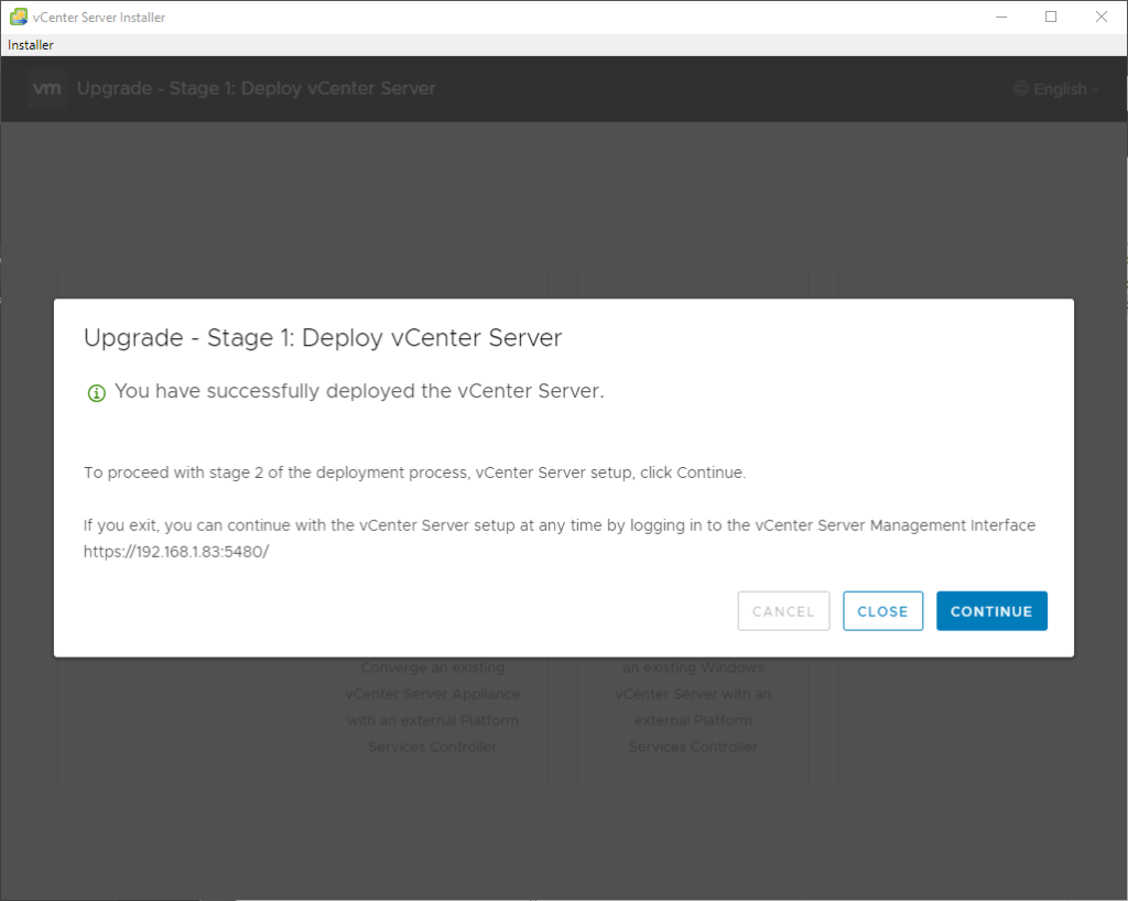 vCenter Server Installer 
Installer 
Upgrade Stage 1: Deploy vCenter Server 
@ You have successfully deployed the vCenter Server. 
To proceed with stage 2 of the deployment process, vCenter Server setup, click Continue. 
If you exit, you can continue with the vCenter Server setup at any time by logging in to the vCenter Server Management Interface 
https://192.168_1.83:5480/ 
CANCEL 
CLOSE 
CONTINUE 