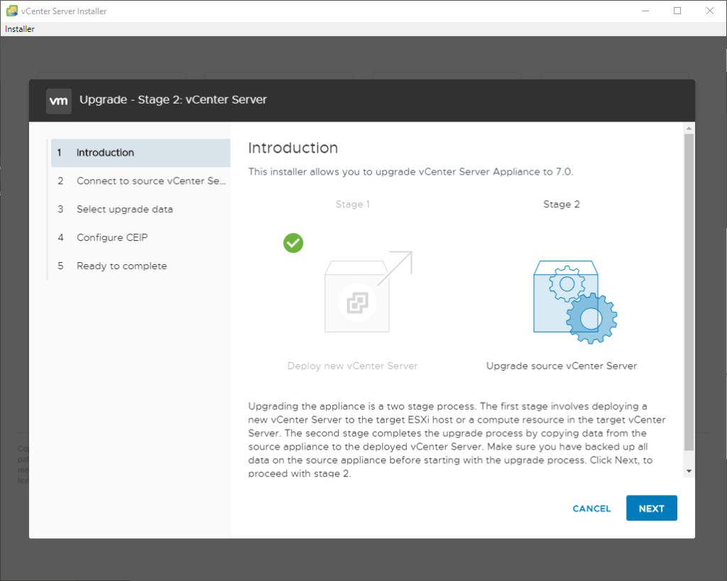 vCenter Server Installer 
Installer 
2 
3 
4 
S 
Upgrade - Stage 2: vCenter Server 
Introduction 
Connect to source vCenter Sem 
Select upgrede data 
Configure CEIP 
Reedy to complete 
Introduction 
This installer allows you to upgrade vCenter Server Appliance to 7.0. 
Stage 
Deploy new vCenter Server 
Stege 2 
O 
Upgrede source vCenter Server 
Upgreding the eppliance is e two stage process. The first stage involves deploying e 
new vCenter Server to the target ESXi host or a compute resource in the target vCenter 
Server. The second stage completes the upgrede process by copying data from the 
source appliance to the deployed vCenter Server. Make sure you have backed up all 
data on the source epplience before starting with the upgrade pruess. Click Next, to 
oroceed with stage 2. 
CANCEL 
NEXT 