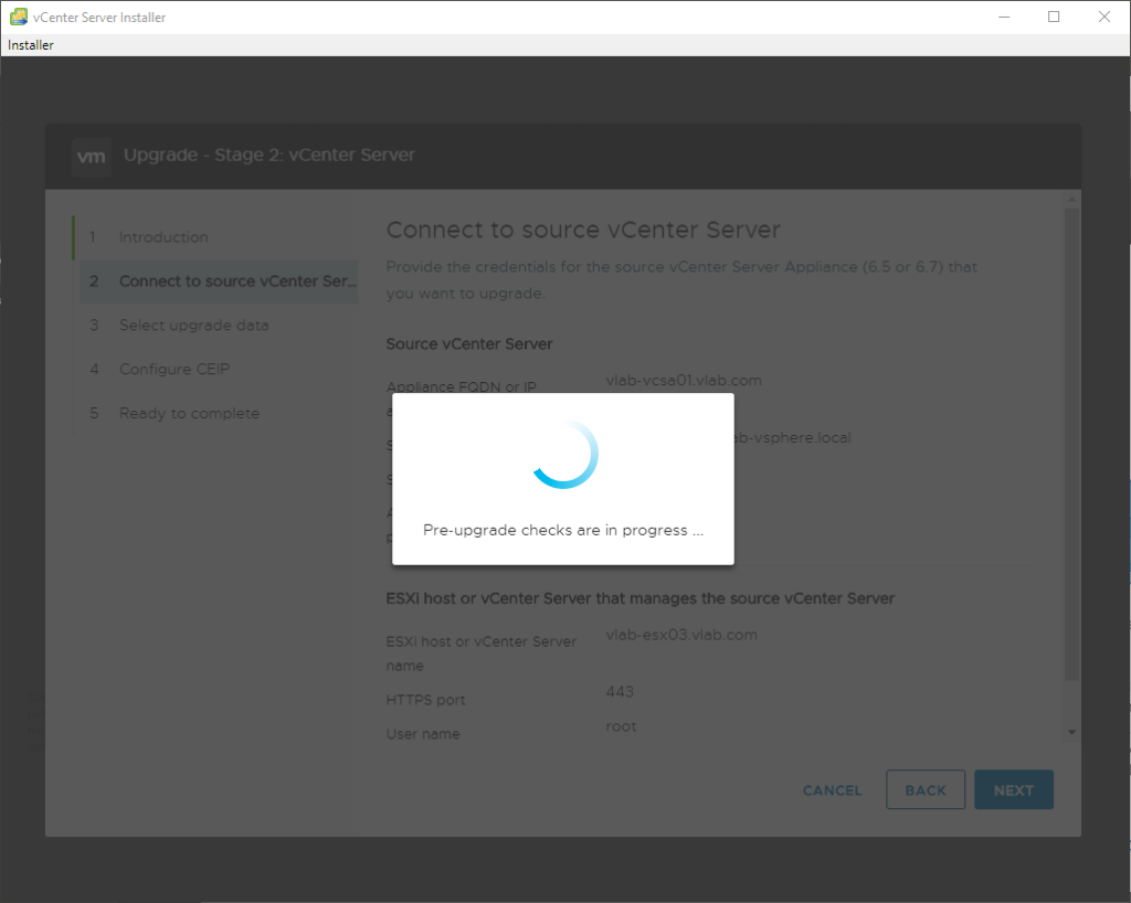 vCenter Server Installer 
Installer 
vrn 
upgrade - Stage 2: vCenter Server 
Connect to source vCenter Server 
d 
Connect to source vCenter Ser 
Source vCenter Server 
:eec 
Pre-upgrade checks are in progress 
ESXi host or vCenter Server that manages the source vCenter Server 
ESXi host c Center Sen. 
*TTPS 
'ser nam* 
:ANCEL 
BACK 