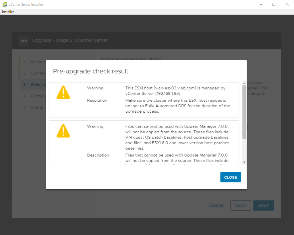 vCenter Server Installer 
Installer 
vrn 
upgrade - Stage 2: vCenter Server 
Pre-upgrade check result 
sele 
:eec 
Warning 
Resolution 
Warning 
Description 
This ESXi host [vIab-esx03vlab.com] is managed by 
center Server (192.168.1_9S). 
Make sure the cluster where this ESXi host resides is 
not set to Fully Automated DRS for the duretion of the 
upgrede process. 
Files that cennot be used with Update Meneger 7.0_0 
will not be copied from the source. These files include 
VM guest OS patch baselines, host upgrade baselines 
and files, and ESXi 6.0 end lower version host patches 
baselines. 
Files that cennot be used with Update Meneger 7.0_0 
will not be copied from the source. These files include 
CLOSE 
:ANCEL 
BACK 