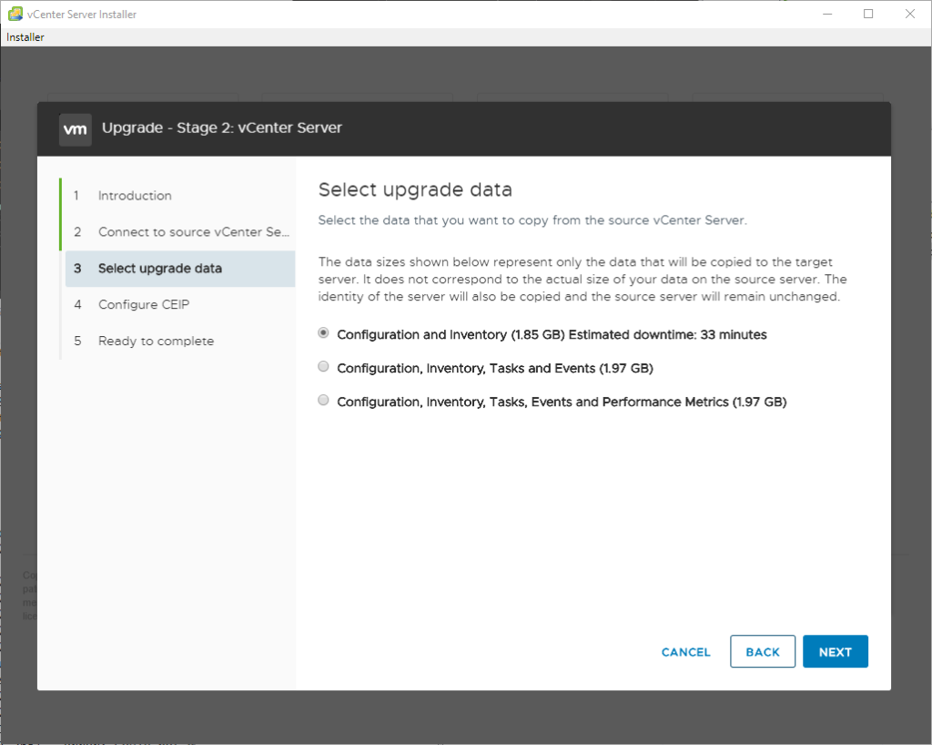 vCenter Server Installer 
Installer 
2 
3 
4 
S 
Upgrade - Stage 2: vCenter Server 
Select upgrade data 
Introduction 
Select the data thet you went to copy from the source vCenter Server. 
Connect to source vCenter Sem 
The dete sizes shown below represent only the date that will be copied to the target 
Select upgrade data 
server. It does not correspond to the ectuel size of your deta on the source server. The 
identity of the server will also be copied and the source server will remain unchanged. 
Configure CEIP 
Configuration and Inventory (1.85 GB) Estimated downtime: 33 minutes 
Reedy to complete 
O 
Configuration. Inventory. Tasks and Events (1.97 GS) 
O 
Configuration. Inventory. Tasks. Events and Performance Metrics (1.97 GB) 
CANCEL 
BACK 
NEXT 