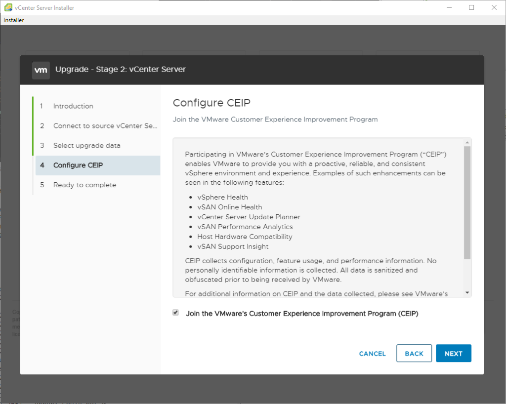 vCenter Server Installer
Installer
2
3
4
S
Upgrade - Stage 2: vCenter Server
Introduction
Connect to source vCenter Sem
Select upgrede data
configure CEP
Reedy to complete
configure CEP
Join the VMware Customer Experience Improvement Program
Participating in VMwere's Customer Experience Improvement Progrem ("CEIP")
enables VMware to provide you with e proactive, reliable, and consistent
vSphere environment and experience. Exemples of such enhancements cen be
seen in the following features:
vSphere Health
vSAN Online Heelth
vCenter Server Updete Planner
vSAN Performance Analytics
Host Hardware Competibility
vSAN Support Insight
CEIP collects configuration, feature usage, end performance information. No
personelly identifiable information is collected. All data is sanitized end
obfuscated prior to being received by VMware_
For edditional information on CEIP and the data collected, please see VMwere's
Join the VMware's Customer Experience Improvement Program (CEIP)
CANCEL
BACK
NEXT