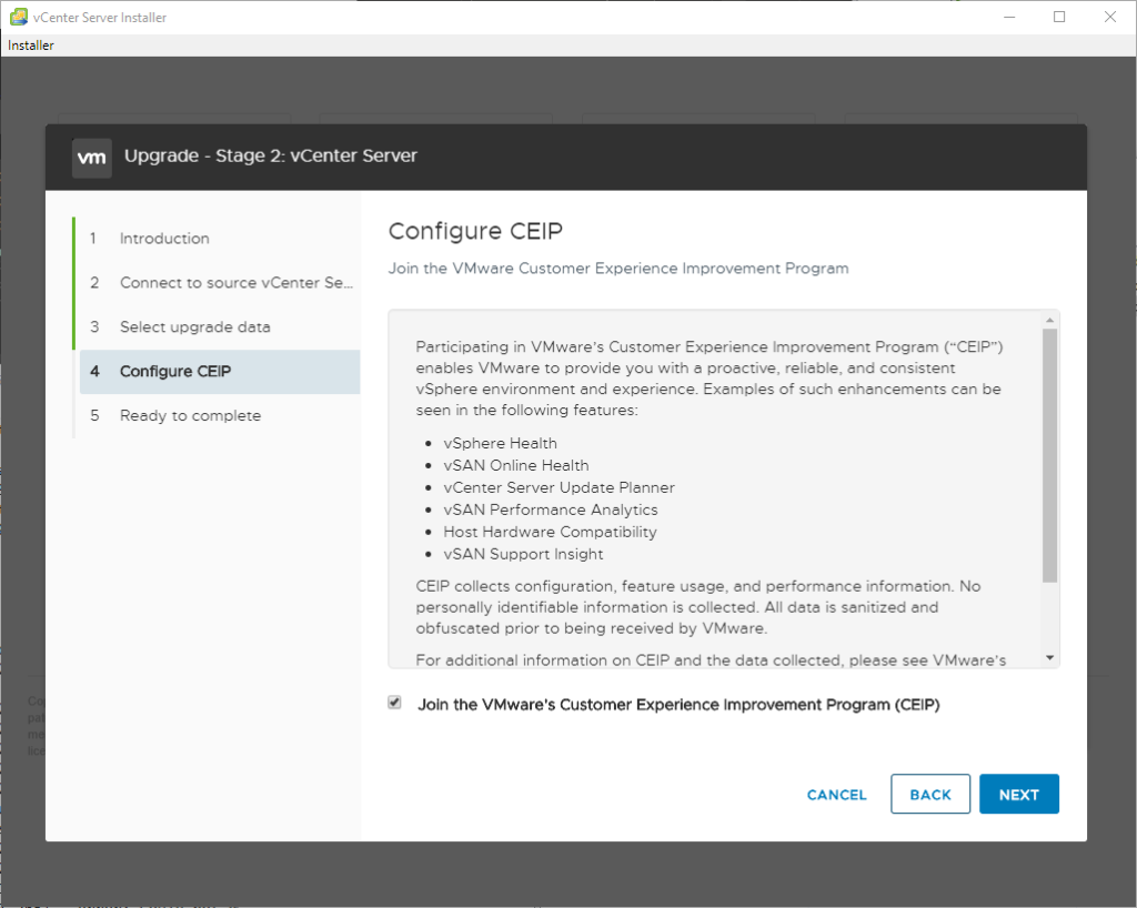 vCenter Server Installer 
Installer 
2 
3 
4 
S 
Upgrade - Stage 2: vCenter Server 
Introduction 
Connect to source vCenter Sem 
Select upgrede data 
configure CEP 
Reedy to complete 
configure CEP 
Join the VMware Customer Experience Improvement Program 
Participating in VMwere's Customer Experience Improvement Progrem ("CEIP") 
enables VMware to provide you with e proactive, reliable, and consistent 
vSphere environment and experience. Exemples of such enhancements cen be 
seen in the following features: 
vSphere Health 
vSAN Online Heelth 
vCenter Server Updete Planner 
vSAN Performance Analytics 
Host Hardware Competibility 
vSAN Support Insight 
CEIP collects configuration, feature usage, end performance information. No 
personelly identifiable information is collected. All data is sanitized end 
obfuscated prior to being received by VMware_ 
For edditional information on CEIP and the data collected, please see VMwere's 
Join the VMware's Customer Experience Improvement Program (CEIP) 
CANCEL 
BACK 
NEXT 