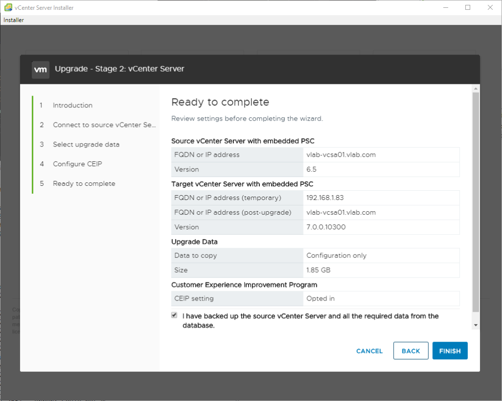 vCenter Server Installer 
Installer 
2 
3 
4 
S 
Upgrade - Stage 2: vCenter Server 
Introduction 
Connect to source vCenter Sem 
Select upgrede data 
Configure CEIP 
Reedy to complete 
Ready to complete 
Review settings before completing the wizard. 
Source vCenter Server with embedded PSC 
FQDN or IP address 
Version 
vlab-vcse01_vleb.com 
6.5 
Target Center Server with embedded PSC 
FQDN or IP address (temporery) 
FQDN or IP address (post-upgrade) 
Version 
Upgrade Data 
Dete to copy 
Size 
vlab-vcse01_vleb.com 
700.10300 
Configuration only 
l_8S GS 
Customer Experience Improvement Program 
CEIP setting 
Opted in 
I have backed up the source vCenter Server and all the required data from the 
database. 
CANCEL 
BACK 
FINISH 