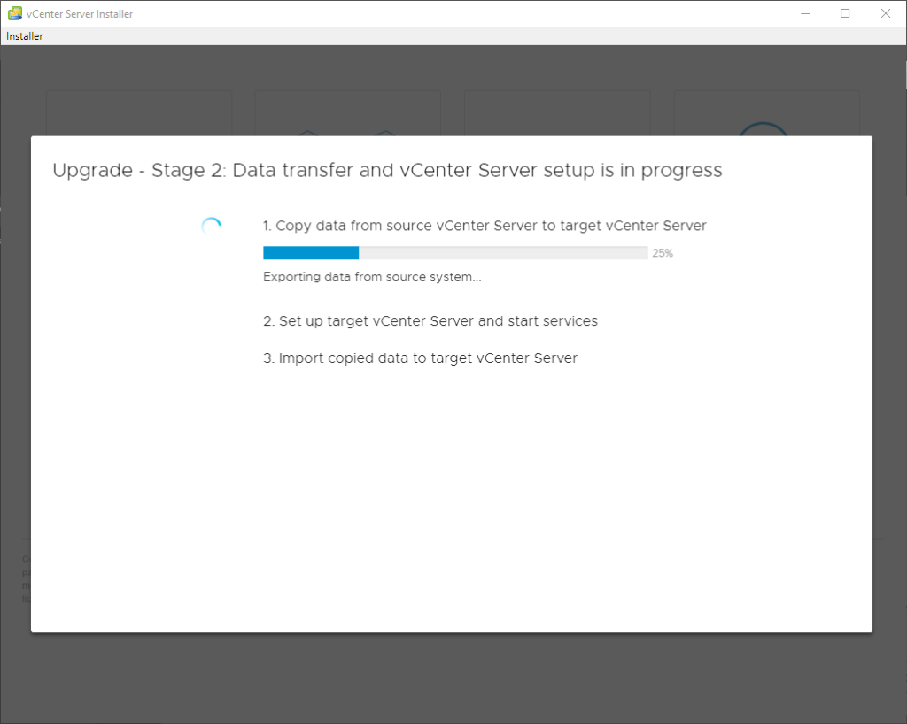 vCenter Server Installer
Installer
Upgrade
Stage 2: Data transfer and vCenter Server setup is in progress
1. Copy data trom source vCenter Server to target vCenter Server
25%
Exporting dete from source system_._
2. Set up target vCenter Server and start services
3. Import copied data to target vCenter Server