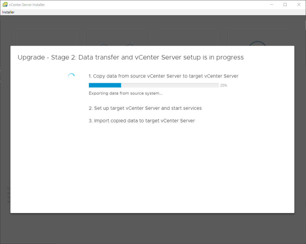 vCenter Server Installer 
Installer 
Upgrade 
Stage 2: Data transfer and vCenter Server setup is in progress 
1. Copy data trom source vCenter Server to target vCenter Server 
25% 
Exporting dete from source system_._ 
2. Set up target vCenter Server and start services 
3. Import copied data to target vCenter Server 