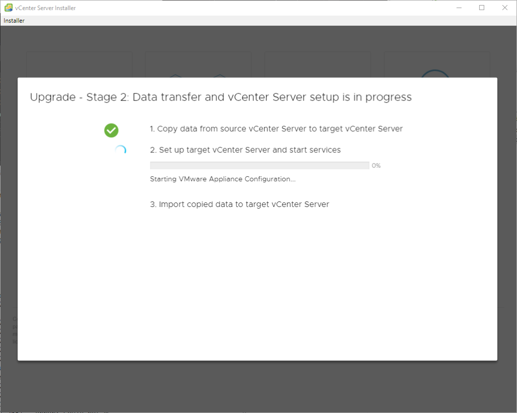 vCenter Server Installer
Installer
Upgrade
Stage 2: Data transfer and vCenter Server setup is in progress
1. Copy data trom source vCenter Server to target vCenter Server
2. Set up target vCenter Server and start services
Starting VMwere Appliance Configuration..
3. Import copied data to target vCenter Server