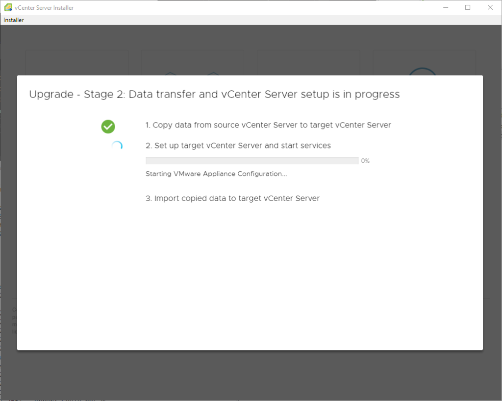 vCenter Server Installer 
Installer 
Upgrade 
Stage 2: Data transfer and vCenter Server setup is in progress 
1. Copy data trom source vCenter Server to target vCenter Server 
2. Set up target vCenter Server and start services 
Starting VMwere Appliance Configuration.. 
3. Import copied data to target vCenter Server 