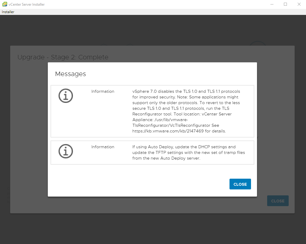vCenter Server Installer 
Installer 
Upgrade 
Messages 
Information 
i 
Information 
i 
vSphere 7.0 disables the TLS 1.0 end TLS 1.1 protocols 
for improved security Note: Some applicetions might 
support only the older protocols. To revert to the less 
secure TLS 1.0 and TLS 1.1 protocols, run the TLS 
Reconfigurator tool. Tool locetion: vCenter Server 
Appliance: /usr/lib/vmwere- 
TlsReconfigurator/VcTlsReconfigurator See 
https://kb_vmwere.com/kb/2147469 for details. 
If using Auto Deploy, update the DHCP settings and 
update the TFTP settings with the new set of tramp files 
from the new Auto Deploy server. 
CLOSE 