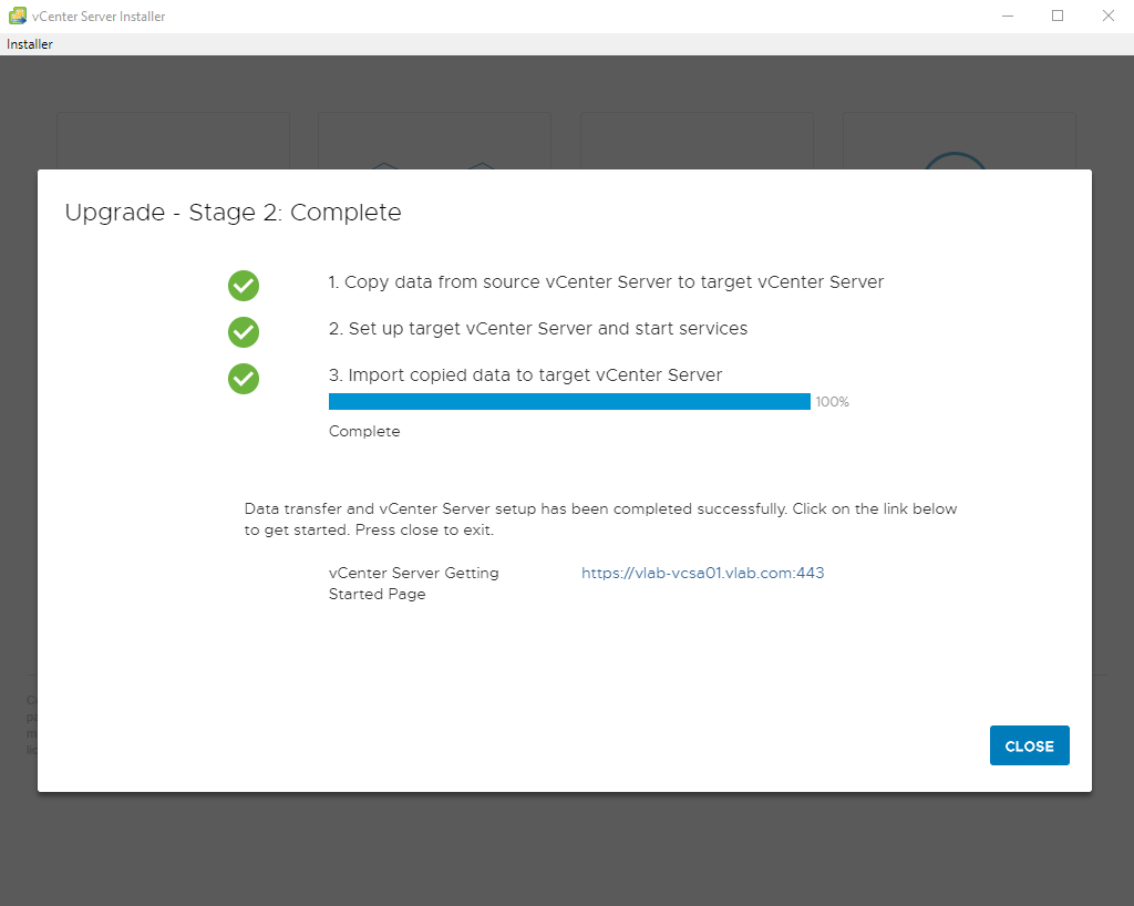 vCenter Server Installer 
Installer 
Upgrade 
Stage 2_ Complete 
1. Copy data trom source vCenter Server to target vCenter Server 
2. Set up target vCenter Server and start services 
3. Import copied data to target vCenter Server 
100% 
Complete 
Data trensfer end vCenter Server setup hes been completed successfully. Click on the link below 
to get started. Press close to exit. 
vCenter Server Getting 
Started Page 
https://vlab-vcse01_vleb.com:443 
CLOSE 