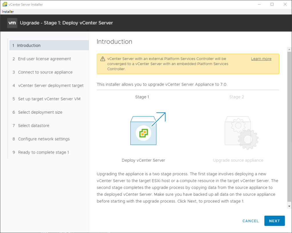 vCenter Server Installer
Installer
Upgrade - Stage 1: Deploy vCenter Server
1 Introduction
2 End user license agreement
3 Connect to source appliance
4 vCenter Server deployment target
5 Set up target vCenter Server VM
6 Select deployment size
7 Select datastore
8 Configure network settings
9 Ready to complete stage 1
Introduction
vCenter Server with an external Platform Services Controller will be
converged to a vCenter Server with an embedded Platform Services
Controller.
This installer allows you to upgrade vCenter Server Appliance to 7.0.
Learn more
Stage 2
Stage 1
Deploy vCenter Server
Cpgrade source appliance
upgrading the appliance is a two stage process. The first stage involves deploying a new
vCenter Server to the target ESXi host or a compute resource in the target vCenter Server. The
second stage completes the upgrade process by copying data from the source appliance to
the deployed vCenter Server. Make sure you have backed up all data on the source appliance
before starting with the upgrade process Click Next, to proceed with stage 1.
CANCEL
NEXT