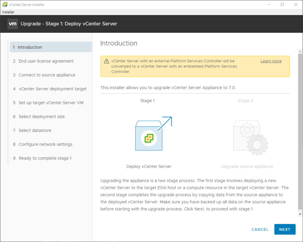 vCenter Server Installer 
Installer 
Upgrade - Stage 1: Deploy vCenter Server 
1 Introduction 
2 End user license agreement 
3 Connect to source appliance 
4 vCenter Server deployment target 
5 Set up target vCenter Server VM 
6 Select deployment size 
7 Select datastore 
8 Configure network settings 
9 Ready to complete stage 1 
Introduction 
vCenter Server with an external Platform Services Controller will be 
converged to a vCenter Server with an embedded Platform Services 
Controller. 
This installer allows you to upgrade vCenter Server Appliance to 7.0. 
Learn more 
Stage 2 
Stage 1 
Deploy vCenter Server 
Cpgrade source appliance 
upgrading the appliance is a two stage process. The first stage involves deploying a new 
vCenter Server to the target ESXi host or a compute resource in the target vCenter Server. The 
second stage completes the upgrade process by copying data from the source appliance to 
the deployed vCenter Server. Make sure you have backed up all data on the source appliance 
before starting with the upgrade process Click Next, to proceed with stage 1. 
CANCEL 
NEXT 