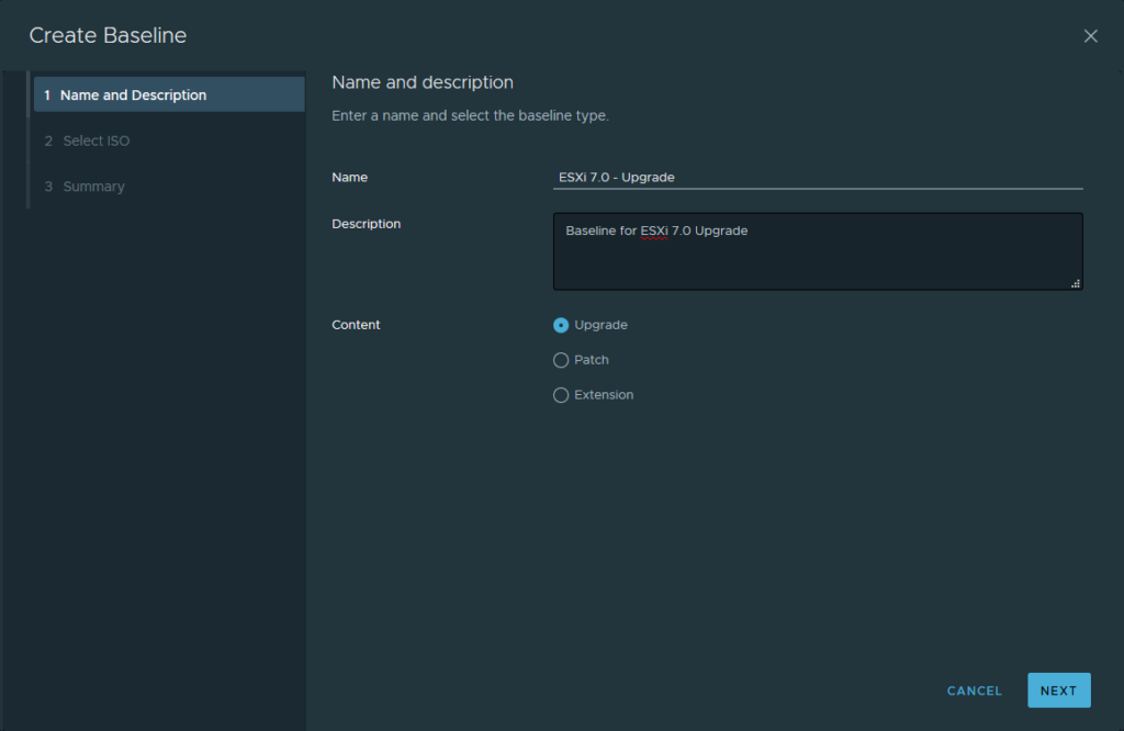 Create Baseline 
Name and description 
1 Name and Description 
Enter a name and select the baseline type. 
2 select ISO 
Name 
3 Summary 
Description 
Content 
ESXi 7.0 - upgrade 
Baseline for ESXi 7.0 upgrade 
O Upgrade 
O Patch 
C) Extension 
CANCEL 
NEXT 