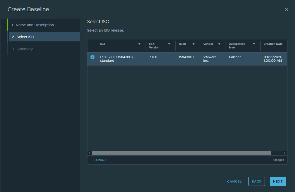 Create Baseline 
Select ISO 
Name and Description 
Select an ISO release 
2 
3 
select ISO 
Summary 
O 
Version 
7.00 
ESXi-7.O_O-15843807- 
standard 
15843807 
Vendor 
VMware, 
Inc. 
EXPORT 
Acceptance 
Partner 
CANCEL 
BACK 
Creation Date 
03/16/2020, 
AM 
I Images 
NEXT 