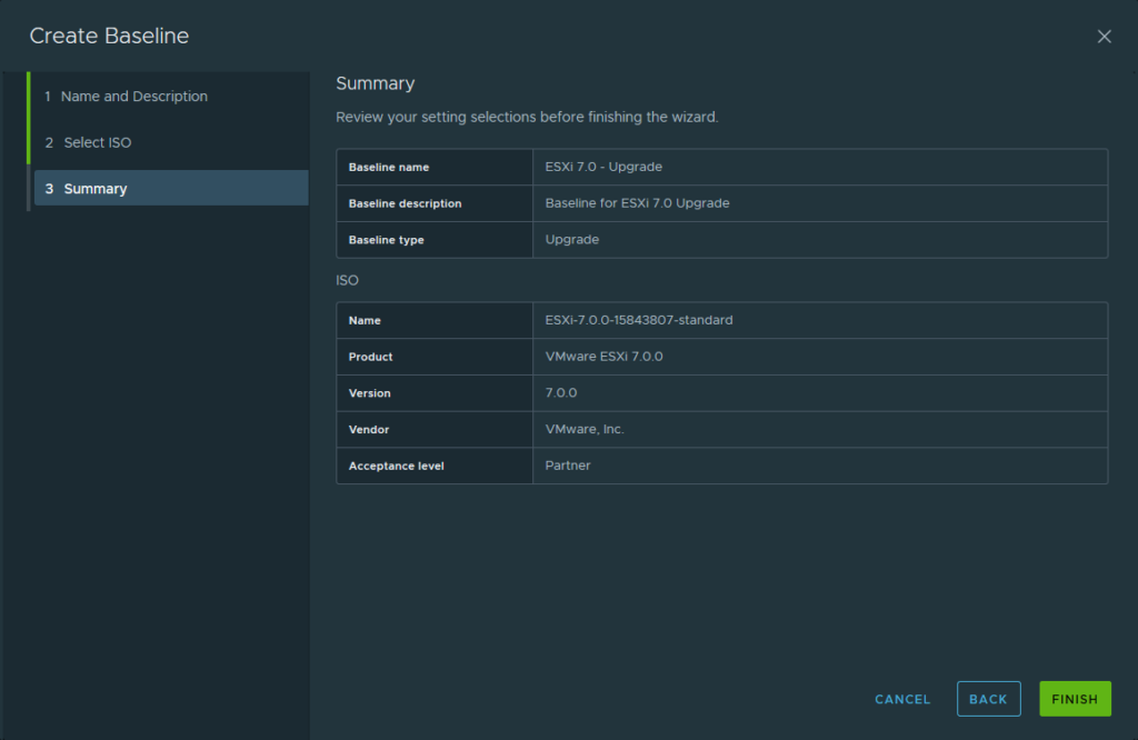 Create Baseline 
Summary 
Name and Description 
Review your setting selections before finishing the wizard. 
2 
3 
select ISO 
Baseline name 
Summary 
Baseline description 
Baseline type 
ISO 
Name 
Product 
Version 
Vendor 
Acceptance level 
ESXi 7.0 - upgrade 
Baseline for ESXi 7.0 upgrade 
upgrade 
ESXi-7.o.o-15843807-standard 
VMware ESXi 7.00 
7.00 
VMware, Inc. 
Partner 
CANCEL 
BACK 
FINISH 