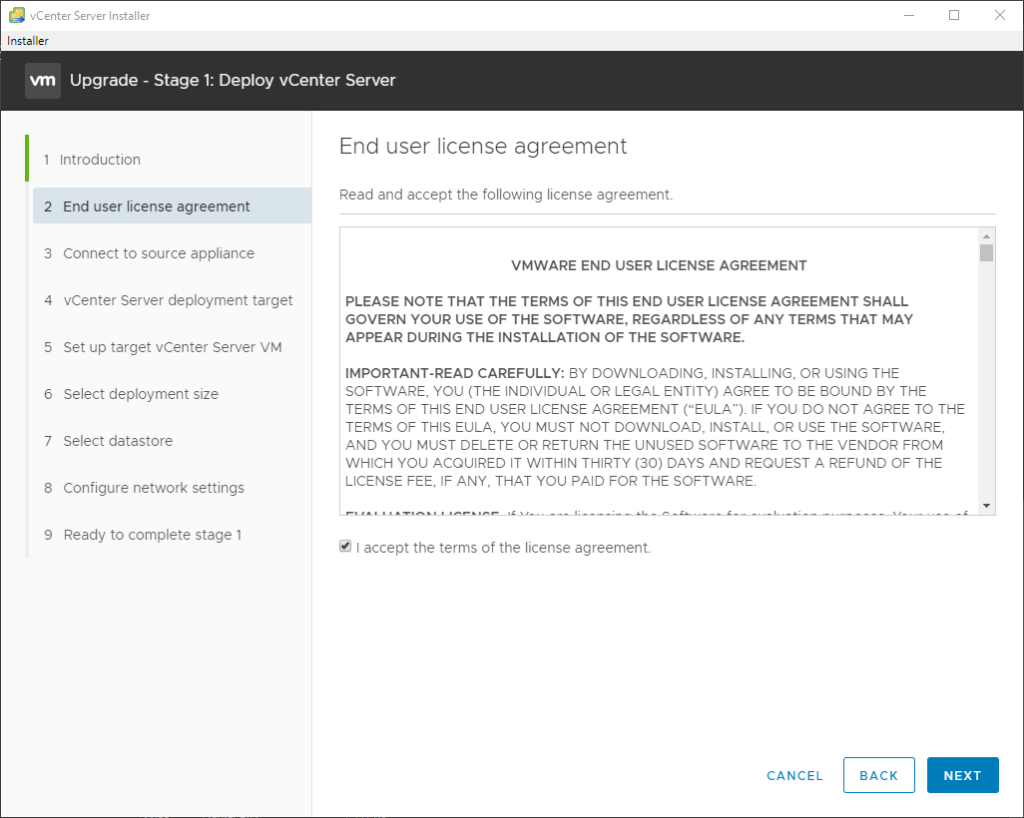 vCenter Server Installer
Installer
Upgrade - Stage 1: Deploy vCenter Server
2
3
4
5
6
7
8
9
Introduction
End user license agreement
Connect to source appliance
vCenter Server deployment target
Set up target vCenter Server VM
Select deployment size
Select datastore
Configure network settings
Ready to complete stage 1
End user license agreement
Read and accept the following license agreement.
VMWARE END USER LICENSE AGREEMENT
PLEASE NOTE THAT THE TERMS OF THIS END USER LICENSE AGREEMENT SHALL
GOVERN YOUR USE OF THE SOFTWARE, REGARDLESS OF ANY TERMS THAT MAY
APPEAR DURING THE INSTALLATION OF THE SOFTWARE.
IMPORTANT-READ CAREFULLY: ay DOWNLOADING, INSTALLING, OR USING THE
SOFTWARE, YOU (THE INDIVIDUAL OR LEGAL ENTITY) AGREE TO BE BOUND BY THE
TERMS OF THIS END USER LICENSE AGREEMENT ("EULA"). IF YOU DO NOT AGREE TO THE
TERMS OF THIS EULA, YOU MUST NOT DOWNLOAD, INSTALL, OR USE THE SOFTWARE,
AND YOU MUST DELETE OR RETURN THE UNUSED SOFTWARE TO THE VENDOR FROM
WHICH YOU ACQUIRED IT WITHIN THIRTY (30) DAYS AND REQUEST A REFUND OF THE
LICENSE FEE, IF ANY, THAT YOU PAID FOR THE SOFTWARE.
•J accept the terms of the license agreement.
CANCEL
BACK
NEXT