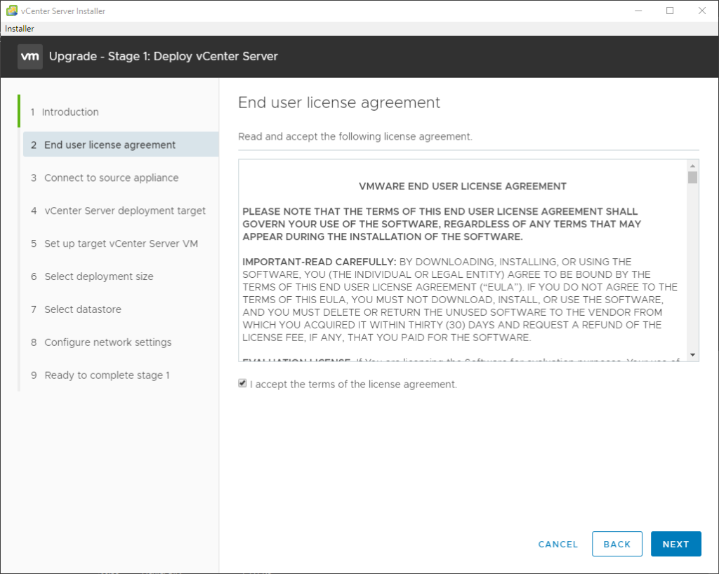 vCenter Server Installer 
Installer 
Upgrade - Stage 1: Deploy vCenter Server 
2 
3 
4 
5 
6 
7 
8 
9 
Introduction 
End user license agreement 
Connect to source appliance 
vCenter Server deployment target 
Set up target vCenter Server VM 
Select deployment size 
Select datastore 
Configure network settings 
Ready to complete stage 1 
End user license agreement 
Read and accept the following license agreement. 
VMWARE END USER LICENSE AGREEMENT 
PLEASE NOTE THAT THE TERMS OF THIS END USER LICENSE AGREEMENT SHALL 
GOVERN YOUR USE OF THE SOFTWARE, REGARDLESS OF ANY TERMS THAT MAY 
APPEAR DURING THE INSTALLATION OF THE SOFTWARE. 
IMPORTANT-READ CAREFULLY: ay DOWNLOADING, INSTALLING, OR USING THE 
SOFTWARE, YOU (THE INDIVIDUAL OR LEGAL ENTITY) AGREE TO BE BOUND BY THE 
TERMS OF THIS END USER LICENSE AGREEMENT ("EULA"). IF YOU DO NOT AGREE TO THE 
TERMS OF THIS EULA, YOU MUST NOT DOWNLOAD, INSTALL, OR USE THE SOFTWARE, 
AND YOU MUST DELETE OR RETURN THE UNUSED SOFTWARE TO THE VENDOR FROM 
WHICH YOU ACQUIRED IT WITHIN THIRTY (30) DAYS AND REQUEST A REFUND OF THE 
LICENSE FEE, IF ANY, THAT YOU PAID FOR THE SOFTWARE. 
•J accept the terms of the license agreement. 
CANCEL 
BACK 
NEXT 