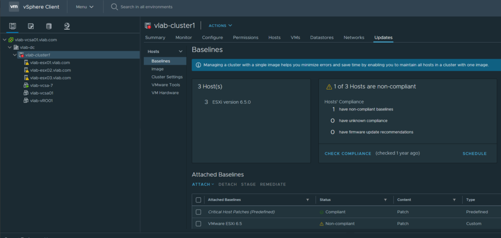 @ vlab-vcsa01.vlab.com 
Vlab-dc 
v "lab-cluster' 
A vlab-esx01.vlab.com 
A vlab-esx02_vlab.com 
A vlab-esx03_vlab.com 
vlab-vcsa-7 
vlab-vcsa01 
viab-vR001 
Vm 
a. 
vSphere Client 
Menu v 
Search in all environments 
vlab-clusterl 
ACTIONS v 
Configure 
Summary 
Hosts 
Monitor 
Permissions 
Hosts 
VMS 
Datastores 
Networks 
Updates 
Baselines 
@ Managing a cluster with a single image helps you minimize errors and save time by enabling you to maintain all hosts in a cluster with one image. 
Baselines 
Image 
Cluster Settings 
VMware Tools 
VM Hardware 
3 Host(s) 
3 ESXi version 6.5.O 
Attached Baselines 
A 1 of 3 Hosts are non-compliant 
Hosts' Compliance 
O 
O 
have non-compliant baselines 
have unknown compliance 
have firmware update recommendations 
CHECK COMPLIANCE (checked 1 year ago) 
ATTACH v 
DETACH STAGE 
REMEDIATE 
Attached Baselines 
Critical Host Patches (Predefined) 
VMware ESXi 6.5 
Compliant 
Non-compliant 
Patch 
Patch 
SCHEDULE 
Type 
Predefined 
Custom 