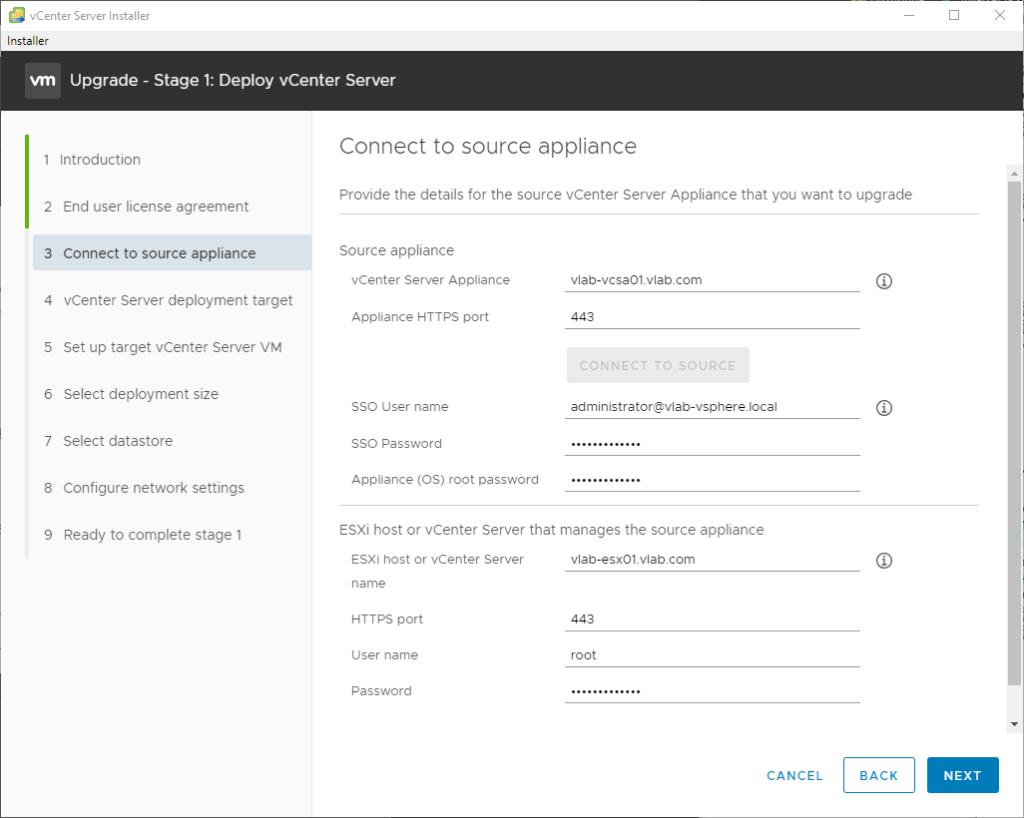 vCenter Server Installer 
Installer 
Upgrade - Stage 1: Deploy vCenter Server 
2 
3 
4 
5 
6 
7 
8 
9 
Introduction 
End user license agreement 
Connect to source appliance 
vCenter Server deployment target 
Set up target vCenter Server VM 
Select deployment size 
Select datastore 
Configure network settings 
Ready to complete stage 1 
Connect to source appliance 
Provide the details for the source vCenter Server Appliance that you want to upgrade 
Source appliance 
vCenter Server Appliance 
Appliance HTTPS port 
SSO User name 
SSO Password 
Appliance (OS) root password 
vlab-vcsa01_vlab.com 
administrator@vlab-vsphere]ocal 
ESXi host or vCenter Server that manages the source appliance 
ESXi host or vCenter Sewer 
name 
HTTps port 
User name 
Password 
vlab-esx01_vlabcom 
root 
CANCEL 
BACK 
NEXT 