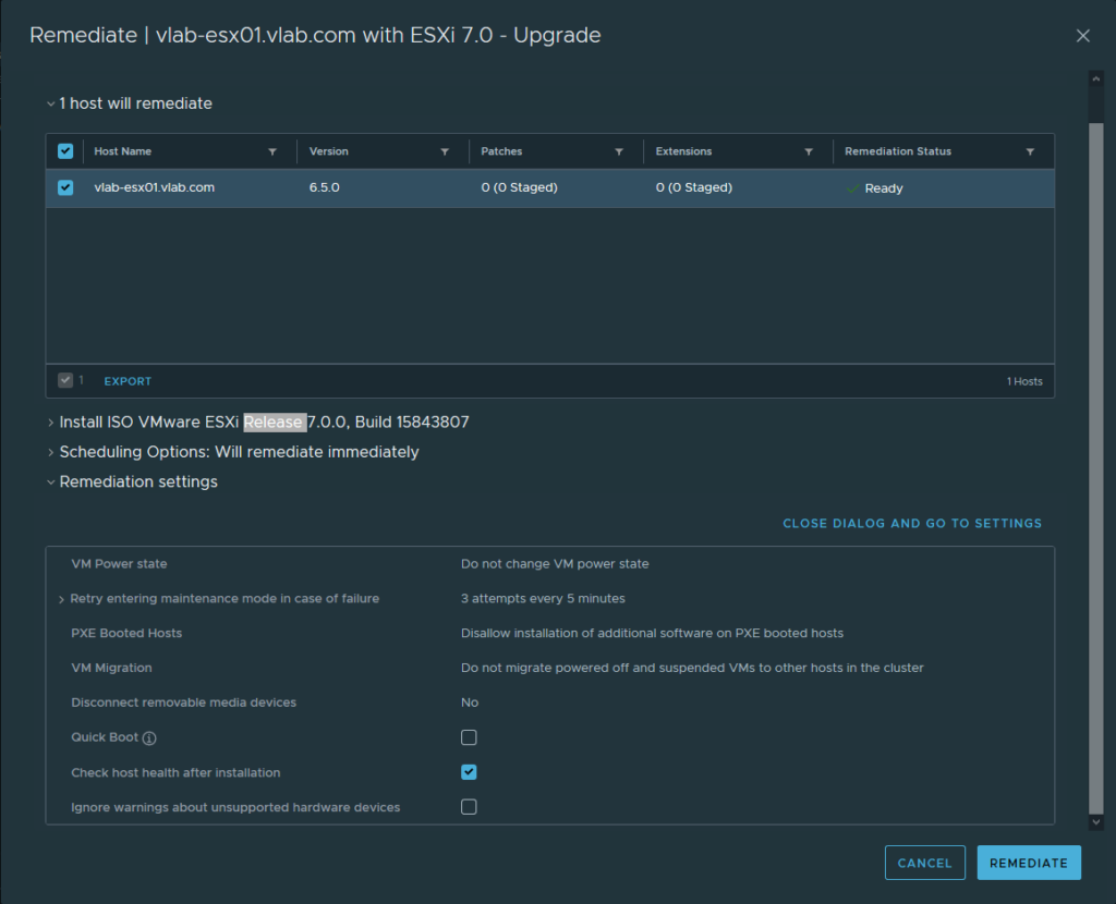 Remediate I vlab-esx01.vlab.com with ESXi 7.0 - Upgrade 
v 1 host will remediate 
Host Name 
vlab-esx01.vlab.com 
1 EXPORT 
6.50 
Patches 
O (0 staged) 
O (0 staged) 
> Install ISO VMware ESXi —7.0.O, Build 15843807 
Remediation Status 
Ready 
CLOSE DIALOG AND GO TO SETTINGS 
> Scheduling Options: Will remediate immediately 
Remediation settings 
VM Power state 
> Retry entering maintenance mode in case of failure 
PXE Booted Hosts 
VM Migration 
Disconnect removable media devices 
Quick Boot @ 
Check host health after installation 
Ignore warnings about unsupported hardware devices 
Do not change VM power state 
3 attempts every 5 minutes 
Disallow installation of additional software on PXE booted hosts 
Do not migrate powered off and suspended VMS to other hosts in the cluster 
CANCEL 
REMEDIATE 