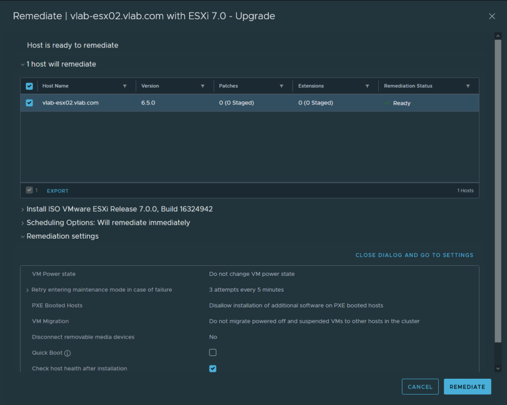 Remediate I vlab-esx02.vlab.com with ESXi 7.0 - Upgrade 
Host is ready to remediate 
1 host will remediate 
Host Name 
vlab-esx02_vIab.com 
1 EXPORT 
Version 
6.50 
Patches 
O (0 staged) 
Extensions 
O (0 staged) 
Install ISO VMware ESXi Release 7.0.O, Build 16324942 
Remediation Status 
CLOSE DIALOG AND GO TO SETTINGS 
) Scheduling Options: Will remediate immediately 
Remediation settings 
VM Power state 
) Retry entering maintenance mode in case of failure 
PXE Booted Hosts 
VM Migration 
Disconnect removable media devices 
Quick Boot @ 
Check host health after installation 
Do not change VM power state 
3 attempts every 5 minutes 
Disallow installation of additional software on PXE booted hosts 
Do not migrate powered off and suspended VMS to other hosts in the cluster 
CANCEL 
REMEDIATE 