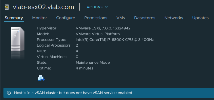 vlab-esx02.vlab.com 
Summary Monitor Configure 
Hypervisor: 
Model: 
Processor Type: 
Logical Processors: 
NICs: 
Virtual Machines: 
State: 
uptime: 
ACTIONS v 
Permissions 
VMS 
Datastores 
Networks 
Updates 
VMware ESXi, 7.0_0, 16324942 
VMware Virtual Platform 
Intel(R) Core(TM) 7-6800K cpu @ 3_40GHz 
Maintenance Mode 
4 minutes 
Host is in a vSAN cluster but does not have vSAN service enabled 