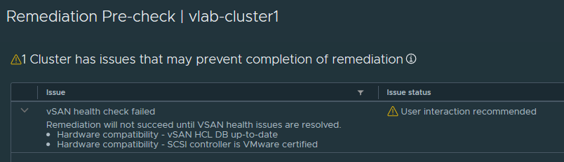Remediation Pre-check I vlab-clusterl 
Al Cluster has issues that may prevent completion of remediation @ 
Issue 
vSAN health check failed 
Remediation will not succeed until VSAN health issues are resolved. 
• Hardware compatibility - vSAN HCL DB up-to-date 
• Hardware compatibility - SCSI controller is VMware certified 
Issue status 
User interaction recommended 