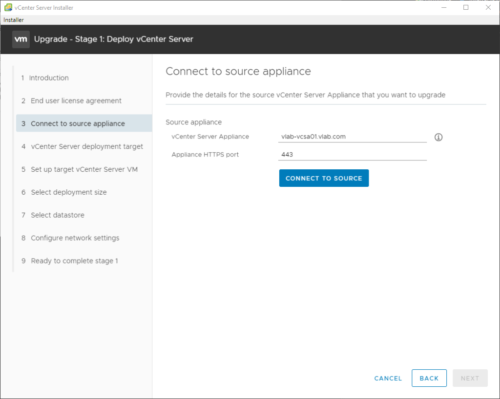 vCenter Server Installer 
Installer 
Upgrade - Stage 1: Deploy vCenter Server 
1 Introduction 
2 End user license agreement 
3 Connect to source appliance 
4 vCenter Server deployment target 
5 Set up target vCenter Server VM 
6 Select deployment size 
7 Select datastore 
8 Configure network settings 
9 Ready to complete stage 1 
Connect to source appliance 
Provide the details for the source vCenter Server Appliance that you want to upgrade 
Source appliance 
vCenter Server Appliance 
Appliance HTTPS port 
vlatFÆsa01.vIab.com 
443 
CONNECT TO SOURCE 
CANCEL 
BACK 