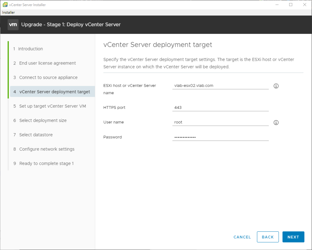 vCenter Server Installer
Installer
Upgrade - Stage 1: Deploy vCenter Server
1 Introduction
2 End user license agreement
3 Connect to source appliance
4 vCenter Server deployment target
5 Set up target vCenter Server VM
6 Select deployment size
7 Select datastore
8 Configure network settings
9 Ready to complete stage 1
vCenter Server deployment target
Specify the vCenter Server deployment target settings The target is the ESXi host or vCenter
Server instance on which the vCenter Server will be deployed.
ESXi host or vCenter Server
name
H-rrps port
user name
Password
vlab-esx02.vlab.com
443
root
CANCEL
BACK
NEXT