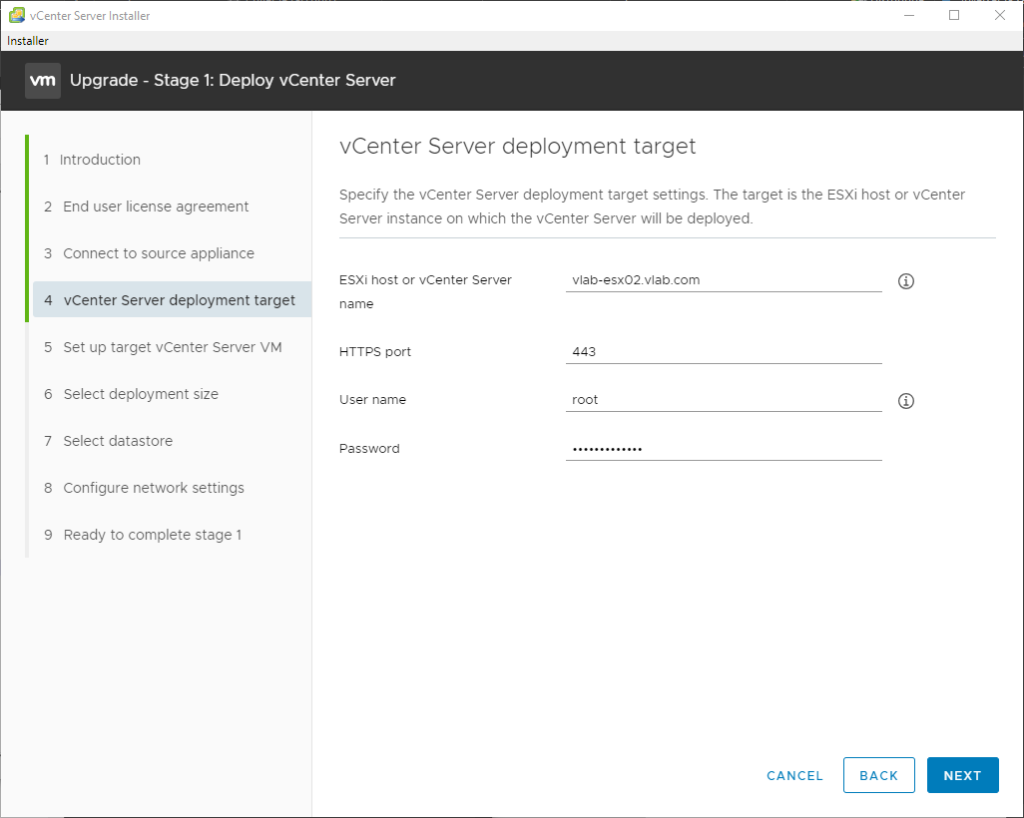 vCenter Server Installer 
Installer 
Upgrade - Stage 1: Deploy vCenter Server 
1 Introduction 
2 End user license agreement 
3 Connect to source appliance 
4 vCenter Server deployment target 
5 Set up target vCenter Server VM 
6 Select deployment size 
7 Select datastore 
8 Configure network settings 
9 Ready to complete stage 1 
vCenter Server deployment target 
Specify the vCenter Server deployment target settings The target is the ESXi host or vCenter 
Server instance on which the vCenter Server will be deployed. 
ESXi host or vCenter Server 
name 
H-rrps port 
user name 
Password 
vlab-esx02.vlab.com 
443 
root 
CANCEL 
BACK 
NEXT 