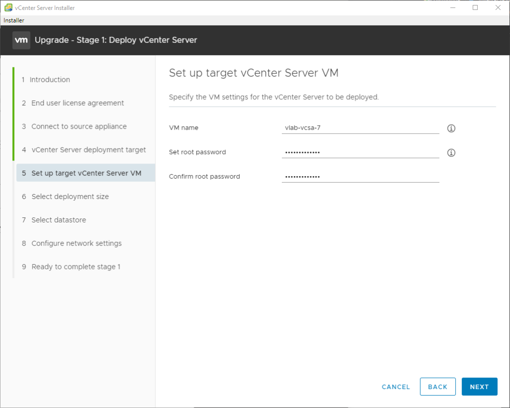 vCenter Server Installer
Installer
Upgrade - Stage 1: Deploy vCenter Server
1 Introduction
2 End user license agreement
3 Connect to source appliance
4 vCenter Server deployment target
5 Set up target vCenter Server VM
6 Select deployment size
7 Select datastore
8 Configure network settings
9 Ready to complete stage 1
Set up target vCenter Server VM
Specify the VM settings for the vCenter Server to be deployed.
VM name
Set root password
Confirm root password
CANCEL
BACK
NEXT