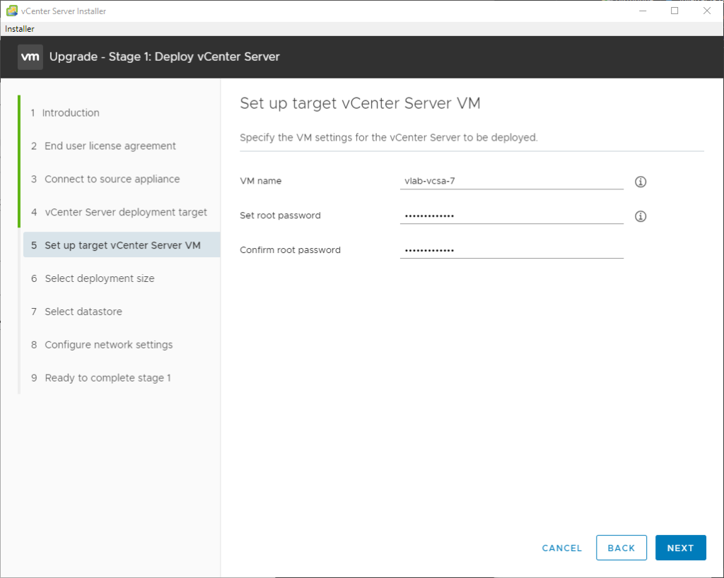 vCenter Server Installer 
Installer 
Upgrade - Stage 1: Deploy vCenter Server 
1 Introduction 
2 End user license agreement 
3 Connect to source appliance 
4 vCenter Server deployment target 
5 Set up target vCenter Server VM 
6 Select deployment size 
7 Select datastore 
8 Configure network settings 
9 Ready to complete stage 1 
Set up target vCenter Server VM 
Specify the VM settings for the vCenter Server to be deployed. 
VM name 
Set root password 
Confirm root password 
CANCEL 
BACK 
NEXT 